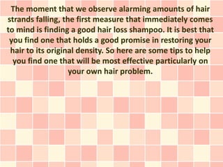 The moment that we observe alarming amounts of hair
strands falling, the first measure that immediately comes
to mind is finding a good hair loss shampoo. It is best that
 you find one that holds a good promise in restoring your
 hair to its original density. So here are some tips to help
  you find one that will be most effective particularly on
                   your own hair problem.
 