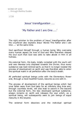 WORD OF GOD
... through Bertha Dudde
1739

Jesus’ transfiguration ....
‘My Father and I are One ....’

The right solution to the problem of Jesus’ transfiguration after
His crucifixion also explains Jesus’ Words ‘The Father and I are
One ....’ at the same time.
God sacrificed Himself through a human being Who overcame
every human aspect for love of God and Who therefore shaped
His soul such that God was able to take abode in Him in all
fullness.
His external form, His body, totally complied with the soul’s will
and was likewise only disposed towards the Divine; thus every
substance was God-inclined spirit, so that it no longer needed the
process of development on earth and was therefore able to enter
the spiritual realm in all perfection after the body’s death.
All perfected spiritual beings unite with the Elementary Power
and, through a most heartfelt fusion, become as one with It.
The process of development of the spiritual beings which had
once fallen away from God lasts for an infinitely long time and,
through countless levels, will also lead to ascent in the beyond
but the external form, the less developed spiritual substance,
always remains on earth and releases the soul which, as a
spiritual being, will subsequently seek to join beings of equal
maturity in the beyond.
The

external

form

dissolves

and

the

individual

spiritual

 