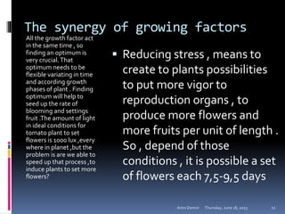 The synergy of growing factors
All the growth factor act
in the same time , so
finding an optimum is
very crucial.That
optimum needs to be
flexible variating in time
and according growth
phases of plant . Finding
optimum will help to
seed up the rate of
blooming and settings
fruit .The amount of light
in ideal conditions for
tomato plant to set
flowers is 1000 lux ,every
where in planet ,but the
problem is are we able to
speed up that process ,to
induce plants to set more
flowers?
 Reducing stress , means to
create to plants possibilities
to put more vigor to
reproduction organs , to
produce more flowers and
more fruits per unit of length .
So , depend of those
conditions , it is possible a set
of flowers each 7,5-9,5 days
Thursday, June 18, 2015Artin Demiri 11
 