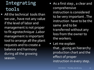 Integrating
tools
 All the technical tools than
we use , have not any value
if the level of labor and
management is not proper
to fit agrotechnique .Labor
management is important
tool to arrange all the plant
requests and to create a
balance and harmony
during all the growing
season.
 As a first step , a clear and
comprehensive
instruction is considered
to be very important .The
instruction have to be the
same and to be
transferred without any
loss from the owner to
the workers.
 Let me explain
that…giving an hierarchy
production chart and the
effect of proper
instruction in every step.
Thursday, June 18, 2015Artin Demiri 12
 