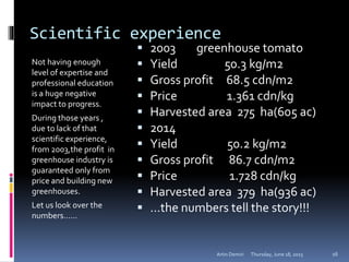 Scientific experience
Not having enough
level of expertise and
professional education
is a huge negative
impact to progress.
During those years ,
due to lack of that
scientific experience,
from 2003,the profit in
greenhouse industry is
guaranteed only from
price and building new
greenhouses.
Let us look over the
numbers……
 2003 greenhouse tomato
 Yield 50.3 kg/m2
 Gross profit 68.5 cdn/m2
 Price 1.361 cdn/kg
 Harvested area 275 ha(605 ac)
 2014
 Yield 50.2 kg/m2
 Gross profit 86.7 cdn/m2
 Price 1.728 cdn/kg
 Harvested area 379 ha(936 ac)
 …the numbers tell the story!!!
Thursday, June 18, 2015Artin Demiri 16
 