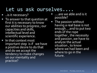 Let us ask ourselves....
 ..is it necessary?
 To answer to that question at
first it is necessary to know
our abilities to progress ; our
capacities and skills,
intellectual level and
scientific experience.
 In that context most
important step is if we have
a positive desire to do that
and do we accept the
tendency to make changes
on our mentality and
practice?
 ….are we able and is it
possible?
 The passion without
having a real base is not
enough….and to put two
ends of the rope
together , the necessity
and passion ,we have to
analyze the actual
situation , to know
where we had been and
where to go in the
future.
Thursday, June 18, 2015Artin Demiri 2
 