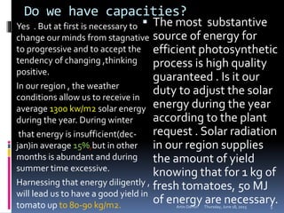Do we have capacities?
Yes . But at first is necessary to
change our minds from stagnative
to progressive and to accept the
tendency of changing ,thinking
positive.
In our region , the weather
conditions allow us to receive in
average 1300 kw/m2 solar energy
during the year. During winter
that energy is insufficient(dec-
jan)in average 15%,but in other
months is abundant and during
summer time excessive.
Harnessing that energy diligently ,
will lead us to have a good yield in
tomato up to 80-90 kg/m2.
 The most substantive
source of energy for
efficient photosynthetic
process is high quality
guaranteed . Is it our
duty to adjust the solar
energy during the year
according to the plant
request . Solar radiation
in our region supplies
the amount of yield
knowing that for 1 kg of
fresh tomatoes, 50 MJ
of energy are necessary.Thursday, June 18, 2015Artin Demiri 5
 