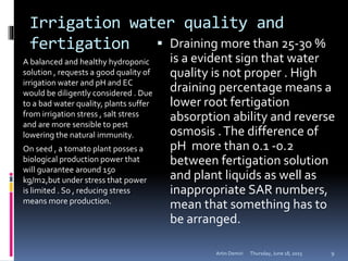 Irrigation water quality and
fertigation
A balanced and healthy hydroponic
solution , requests a good quality of
irrigation water and pH and EC
would be diligently considered . Due
to a bad water quality, plants suffer
from irrigation stress , salt stress
and are more sensible to pest
lowering the natural immunity.
On seed , a tomato plant posses a
biological production power that
will guarantee around 150
kg/m2,but under stress that power
is limited . So , reducing stress
means more production.
 Draining more than 25-30 %
is a evident sign that water
quality is not proper . High
draining percentage means a
lower root fertigation
absorption ability and reverse
osmosis .The difference of
pH more than 0.1 -0.2
between fertigation solution
and plant liquids as well as
inappropriate SAR numbers,
mean that something has to
be arranged.
Thursday, June 18, 2015Artin Demiri 9
 