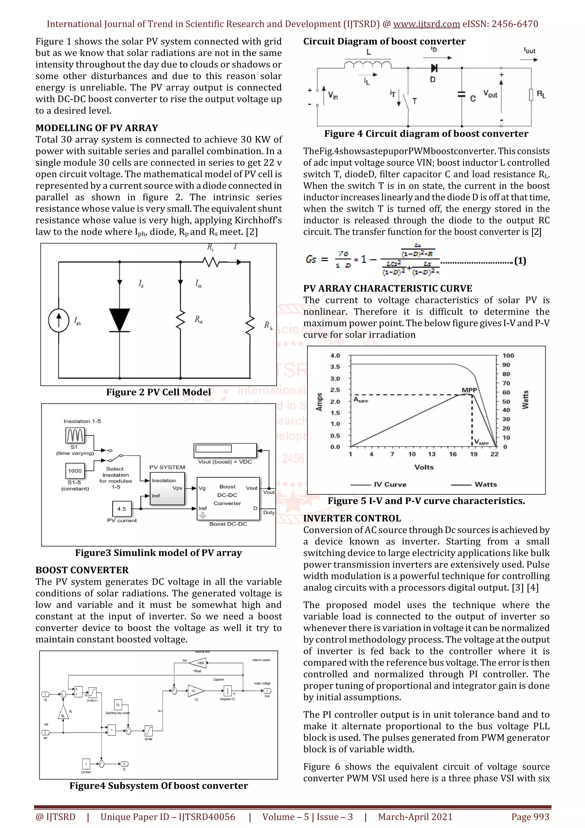 International Journal of Trend in Scientific Research and Development (IJTSRD) @ www.ijtsrd.com eISSN: 2456-6470
@ IJTSRD | Unique Paper ID – IJTSRD40056 | Volume – 5 | Issue – 3 | March-April 2021 Page 993
Figure 1 shows the solar PV system connected with grid
but as we know that solar radiations are not in the same
intensity throughout the day due to clouds or shadows or
some other disturbances and due to this reason solar
energy is unreliable. The PV array output is connected
with DC-DC boost converter to rise the output voltage up
to a desired level.
MODELLING OF PV ARRAY
Total 30 array system is connected to achieve 30 KW of
power with suitable series and parallel combination. In a
single module 30 cells are connected in series to get 22 v
open circuit voltage. The mathematical model of PV cell is
represented by a current source with adiodeconnected in
parallel as shown in figure 2. The intrinsic series
resistance whose value is very small.The equivalent shunt
resistance whose value is very high, applying Kirchhoff’s
law to the node where Iph, diode, Rp and Rs meet. [2]
Figure 2 PV Cell Model
Figure3 Simulink model of PV array
BOOST CONVERTER
The PV system generates DC voltage in all the variable
conditions of solar radiations. The generated voltage is
low and variable and it must be somewhat high and
constant at the input of inverter. So we need a boost
converter device to boost the voltage as well it try to
maintain constant boosted voltage.
Figure4 Subsystem Of boost converter
Circuit Diagram of boost converter
Figure 4 Circuit diagram of boost converter
TheFig.4showsastepuporPWMboostconverter. Thisconsists
of adc input voltage source VIN; boost inductor L controlled
switch T, diodeD, filter capacitor C and load resistance RL.
When the switch T is in on state, the current in the boost
inductor increases linearly and the diode D is off at that time,
when the switch T is turned off, the energy stored in the
inductor is released through the diode to the output RC
circuit. The transfer function for the boost converter is [2]
………………………….(1)
PV ARRAY CHARACTERISTIC CURVE
The current to voltage characteristics of solar PV is
nonlinear. Therefore it is difficult to determine the
maximum power point. The below figure givesI-VandP-V
curve for solar irradiation
Figure 5 I-V and P-V curve characteristics.
INVERTER CONTROL
Conversion of AC source throughDcsourcesis achieved by
a device known as inverter. Starting from a small
switching device to large electricity applications like bulk
power transmission inverters are extensively used. Pulse
width modulation is a powerful technique for controlling
analog circuits with a processors digital output. [3] [4]
The proposed model uses the technique where the
variable load is connected to the output of inverter so
whenever there is variation involtageit can be normalized
by control methodology process. The voltageattheoutput
of inverter is fed back to the controller where it is
compared with the referencebus voltage.The erroristhen
controlled and normalized through PI controller. The
proper tuning of proportional and integrator gain is done
by initial assumptions.
The PI controller output is in unit tolerance band and to
make it alternate proportional to the bus voltage PLL
block is used. The pulses generated from PWM generator
block is of variable width.
Figure 6 shows the equivalent circuit of voltage source
converter PWM VSI used here is a three phase VSI with six
 