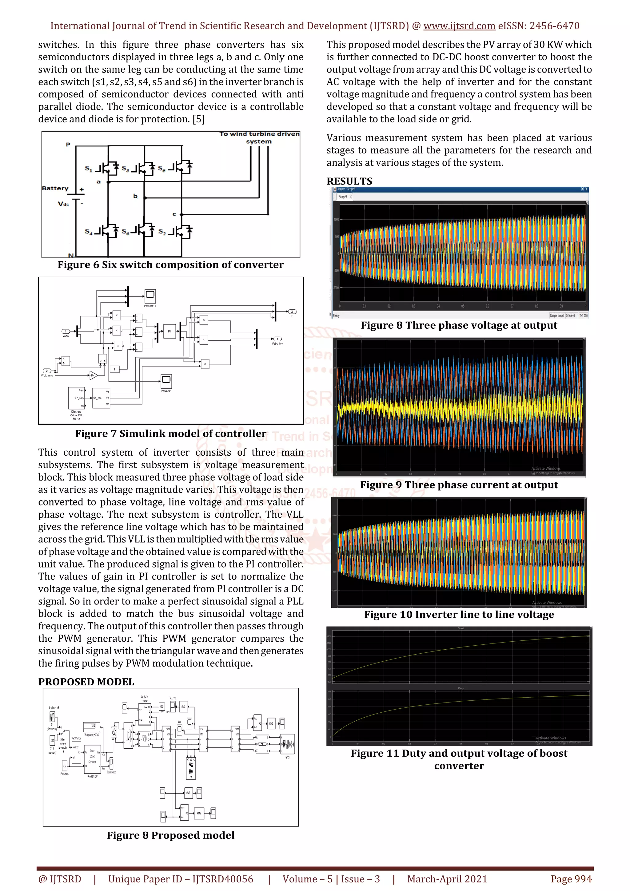 International Journal of Trend in Scientific Research and Development (IJTSRD) @ www.ijtsrd.com eISSN: 2456-6470
@ IJTSRD | Unique Paper ID – IJTSRD40056 | Volume – 5 | Issue – 3 | March-April 2021 Page 994
switches. In this figure three phase converters has six
semiconductors displayed in three legs a, b and c. Only one
switch on the same leg can be conducting at the same time
each switch (s1, s2, s3, s4, s5and s6) in the inverter branchis
composed of semiconductor devices connected with anti
parallel diode. The semiconductor device is a controllable
device and diode is for protection. [5]
Figure 6 Six switch composition of converter
Figure 7 Simulink model of controller
This control system of inverter consists of three main
subsystems. The first subsystem is voltage measurement
block. This block measured three phase voltage of load side
as it varies as voltage magnitude varies. This voltage is then
converted to phase voltage, line voltage and rms value of
phase voltage. The next subsystem is controller. The VLL
gives the reference line voltage which has to be maintained
across the grid. This VLL isthenmultipliedwiththermsvalue
of phase voltage and the obtained value is comparedwiththe
unit value. The produced signal is given to the PI controller.
The values of gain in PI controller is set to normalize the
voltage value, the signal generated from PI controller is a DC
signal. So in order to make a perfect sinusoidal signal a PLL
block is added to match the bus sinusoidal voltage and
frequency. The output of this controller then passes through
the PWM generator. This PWM generator compares the
sinusoidal signal withthetriangularwaveandthengenerates
the firing pulses by PWM modulation technique.
PROPOSED MODEL
Figure 8 Proposed model
This proposed model describes the PV array of 30 KW which
is further connected to DC-DC boost converter to boost the
output voltage from array and this DC voltage is convertedto
AC voltage with the help of inverter and for the constant
voltage magnitude and frequency a control system has been
developed so that a constant voltage and frequency will be
available to the load side or grid.
Various measurement system has been placed at various
stages to measure all the parameters for the research and
analysis at various stages of the system.
RESULTS
Figure 8 Three phase voltage at output
Figure 9 Three phase current at output
Figure 10 Inverter line to line voltage
Figure 11 Duty and output voltage of boost
converter
 