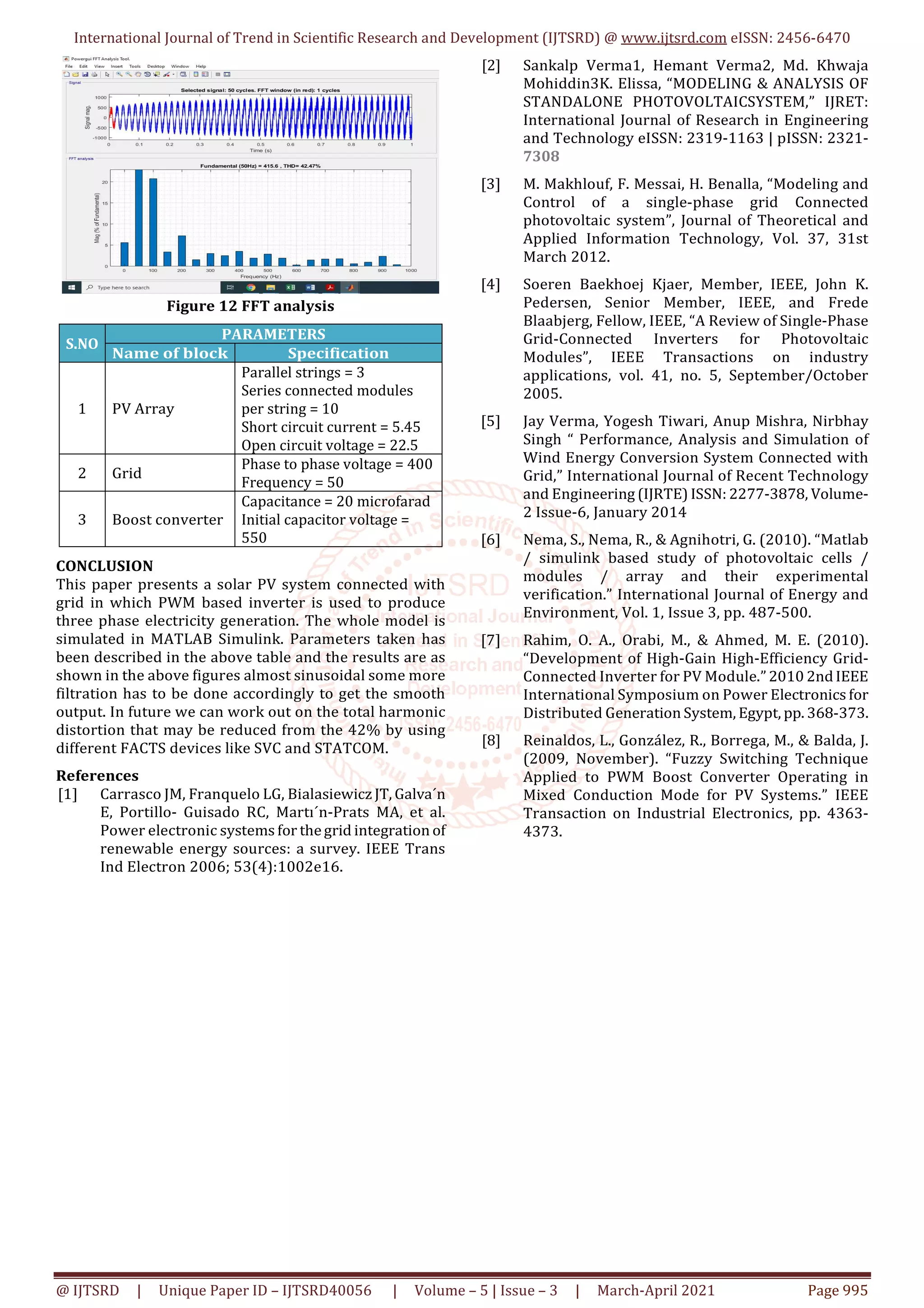 International Journal of Trend in Scientific Research and Development (IJTSRD) @ www.ijtsrd.com eISSN: 2456-6470
@ IJTSRD | Unique Paper ID – IJTSRD40056 | Volume – 5 | Issue – 3 | March-April 2021 Page 995
Figure 12 FFT analysis
S.NO
PARAMETERS
Name of block Specification
1 PV Array
Parallel strings = 3
Series connected modules
per string = 10
Short circuit current = 5.45
Open circuit voltage = 22.5
2 Grid
Phase to phase voltage = 400
Frequency = 50
3 Boost converter
Capacitance = 20 microfarad
Initial capacitor voltage =
550
CONCLUSION
This paper presents a solar PV system connected with
grid in which PWM based inverter is used to produce
three phase electricity generation. The whole model is
simulated in MATLAB Simulink. Parameters taken has
been described in the above table and the results are as
shown in the above figures almost sinusoidal some more
filtration has to be done accordingly to get the smooth
output. In future we can work out on the total harmonic
distortion that may be reduced from the 42% by using
different FACTS devices like SVC and STATCOM.
References
[1] Carrasco JM, Franquelo LG, Bialasiewicz JT, Galva´n
E, Portillo- Guisado RC, Martı´n-Prats MA, et al.
Power electronic systems for thegrid integration of
renewable energy sources: a survey. IEEE Trans
Ind Electron 2006; 53(4):1002e16.
[2] Sankalp Verma1, Hemant Verma2, Md. Khwaja
Mohiddin3K. Elissa, “MODELING & ANALYSIS OF
STANDALONE PHOTOVOLTAICSYSTEM,” IJRET:
International Journal of Research in Engineering
and Technology eISSN: 2319-1163 | pISSN: 2321-
7308
[3] M. Makhlouf, F. Messai, H. Benalla, “Modeling and
Control of a single-phase grid Connected
photovoltaic system”, Journal of Theoretical and
Applied Information Technology, Vol. 37, 31st
March 2012.
[4] Soeren Baekhoej Kjaer, Member, IEEE, John K.
Pedersen, Senior Member, IEEE, and Frede
Blaabjerg, Fellow, IEEE, “A Review of Single-Phase
Grid-Connected Inverters for Photovoltaic
Modules”, IEEE Transactions on industry
applications, vol. 41, no. 5, September/October
2005.
[5] Jay Verma, Yogesh Tiwari, Anup Mishra, Nirbhay
Singh “ Performance, Analysis and Simulation of
Wind Energy Conversion System Connected with
Grid,” International Journal of Recent Technology
and Engineering (IJRTE) ISSN: 2277-3878, Volume-
2 Issue-6, January 2014
[6] Nema, S., Nema, R., & Agnihotri, G. (2010). “Matlab
/ simulink based study of photovoltaic cells /
modules / array and their experimental
verification.” International Journal of Energy and
Environment, Vol. 1, Issue 3, pp. 487-500.
[7] Rahim, O. A., Orabi, M., & Ahmed, M. E. (2010).
“Development of High-Gain High-Efficiency Grid-
Connected Inverter for PV Module.” 2010 2ndIEEE
International Symposium on Power Electronics for
Distributed Generation System, Egypt, pp. 368-373.
[8] Reinaldos, L., González, R., Borrega, M., & Balda, J.
(2009, November). “Fuzzy Switching Technique
Applied to PWM Boost Converter Operating in
Mixed Conduction Mode for PV Systems.” IEEE
Transaction on Industrial Electronics, pp. 4363-
4373.
 