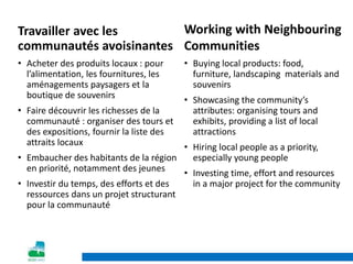 Working with Neighbouring
Communities
• Buying local products: food,
furniture, landscaping materials and
souvenirs
• Showcasing the community’s
attributes: organising tours and
exhibits, providing a list of local
attractions
• Hiring local people as a priority,
especially young people
• Investing time, effort and resources
in a major project for the community
Travailler avec les
communautés avoisinantes
• Acheter des produits locaux : pour
l’alimentation, les fournitures, les
aménagements paysagers et la
boutique de souvenirs
• Faire découvrir les richesses de la
communauté : organiser des tours et
des expositions, fournir la liste des
attraits locaux
• Embaucher des habitants de la région
en priorité, notamment des jeunes
• Investir du temps, des efforts et des
ressources dans un projet structurant
pour la communauté
 