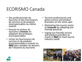 Nantes, 2012 Maroc, 2010
ECORISMO Canada
• Des professionnels du
tourisme et des fournisseurs
de services et de produits
écoresponsables au même
endroit
• Pousser le secteur du
tourisme à innover en
adoptant des pratiques
écoresponsables
• Inciter les fournisseurs de
services et de produits
écoresponsables à investir en
R&D pour combler les besoins
de l’industrie du tourisme
• Tourism professionals and
green service and product
providers on the same spot
• Motivating the tourist sector
to innovate by adopting eco-
friendly practices
• Urging eco-friendly service
and product providers to
invest in R&D to meet tourist
industry needs
 