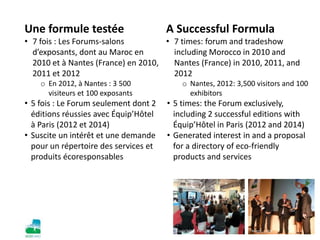 Une formule testée
• 7 fois : Les Forums-salons
d’exposants, dont au Maroc en
2010 et à Nantes (France) en 2010,
2011 et 2012
o En 2012, à Nantes : 3 500
visiteurs et 100 exposants
• 5 fois : Le Forum seulement dont 2
éditions réussies avec Équip’Hôtel
à Paris (2012 et 2014)
• Suscite un intérêt et une demande
pour un répertoire des services et
produits écoresponsables
A Successful Formula
• 7 times: forum and tradeshow
including Morocco in 2010 and
Nantes (France) in 2010, 2011, and
2012
o Nantes, 2012: 3,500 visitors and 100
exhibitors
• 5 times: the Forum exclusively,
including 2 successful editions with
Équip’Hôtel in Paris (2012 and 2014)
• Generated interest in and a proposal
for a directory of eco-friendly
products and services
Maroc, 2010Équip’hôtel, Paris, 2014
 