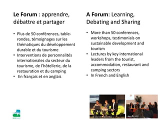 Le Forum : apprendre,
débattre et partager
• Plus de 50 conférences, table-
rondes, témoignages sur les
thématiques du développement
durable et du tourisme
• Interventions de personnalités
internationales du secteur du
tourisme, de l’hôtellerie, de la
restauration et du camping
• En français et en anglais
A Forum: Learning,
Debating and Sharing
• More than 50 conferences,
workshops, testimonials on
sustainable development and
tourism
• Lectures by key international
leaders from the tourist,
accommodation, restaurant and
camping sectors
• In French and English
St-Jean-de-Monts, 2012 Nantes, 2012
 