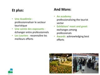Nantes, 2012 Maroc, 2010
Et plus:
• Une Académie :
professionnaliser le secteur
touristique
• Une soirée des exposants :
échanger entre professionnels
• Les Lauriers : reconnaître les
meilleurs efforts
And More:
• An academy:
professionalizing the tourist
sector
• Exhibitors’ meet and greet:
exchanges among
professionals
• Awards: acknowledging best
efforts
Arles, 2009Nantes, 2012
 