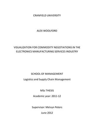 CRANFIELD UNIVERSITY
ALEX WOOLFORD
VISUALIZATION FOR COMMODITY NEGOTIATIONS IN THE
ELECTRONICS MANUFACTURING SERVICES INDUSTRY
SCHOOL OF MANAGEMENT
Logistics and Supply Chain Management
MSc THESIS
Academic year: 2011-12
Supervisor: Melvyn Peters
June 2012
 