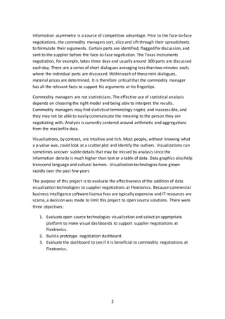 2
Information asymmetry is a source of competitive advantage. Prior to the face-to-face
negotiations, the commodity managers sort, slice and sift through their spreadsheets
to formulate their arguments. Certain parts are identified, flagged for discussion, and
sent to the supplier before the face-to-face negotiation. The Texas Instruments
negotiation, for example, takes three days and usually around 300 parts are discussed
each day. There are a series of short dialogues averaging less than two minutes each,
where the individual parts are discussed. Within each of these mini-dialogues,
material prices are determined. It is therefore critical that the commodity manager
has all the relevant facts to support his arguments at his fingertips.
Commodity managers are not statisticians. The effective use of statistical analysis
depends on choosing the right model and being able to interpret the results.
Commodity managers may find statistical terminology cryptic and inaccessible, and
they may not be able to easily communicate the meaning to the person they are
negotiating with. Analysis is currently centered around arithmetic and aggregations
from the masterfile data.
Visualizations, by contrast, are intuitive and rich. Most people, without knowing what
a p-value was, could look at a scatter plot and identify the outliers. Visualizations can
sometimes uncover subtle details that may be missed by analysis since the
information density is much higher than text or a table of data. Data graphics also help
transcend language and cultural barriers. Visualization technologies have grown
rapidly over the past few years
The purpose of this project is to evaluate the effectiveness of the addition of data
visualization technologies to supplier negotiations at Flextronics. Because commercial
business intelligence software license fees are typically expensive and IT resources are
scarce, a decision was made to limit this project to open source solutions. There were
three objectives:
1. Evaluate open source technologies visualization and select an appropriate
platform to make visual dashboards to support supplier negotiations at
Flextronics.
2. Build a prototype negotiation dashboard.
3. Evaluate the dashboard to see if it is beneficial to commodity negotiations at
Flextronics.
 