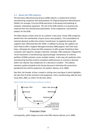 3
1.1 About the EMS Industry
The Electronics Manufacturing Services (EMS) industry is comprised of contract
manufacturing companies that build products for Original Equipment Manufacturers
(OEMs). For example, Cisco (an OEM) specializes in the design and marketing of
computer networking equipment. The role of the EMS industry is to purchase the
materials from the manufacturers/distributors of the components and build the
product for the OEM.
The EMS industry creates value for its customer in two ways. Firstly, EMS companies
benefit from the commonality of parts across many products. This consolidation of
materials demand enables the contract manufacturer to negotiate pricing with
suppliers more effectively than the OEMs. In addition to pricing, the suppliers are
more likely to offer a Supplier Managed Inventory (SMI) program with short lead
times. Ultimately this allows the EMS companies to offer greater flexibility to their
customers with regard to changes in demand. Secondly, EMS companies mitigate the
risk of investment in manufacturing capacity through maintenance of a diverse
portfolio of OEM customers across multiple markets. In this way, the workload at the
manufacturing facilities remains somewhat stable because an increase in demand
within one industry may compensate for a decrease in another. The stability
maintains quality standards at the factory because it eliminates the necessity to
periodically hire and fire production line workers (Barnes, et al. 2000).
Stan Shih, the founder of Acer, created a smiling curve (see figure 1) which highlights
the idea that of all the activities in the production chain, manufacturing adds the least
value (Shih, 2005, as cited in Yan & Islam, 2011).
Figure 1 Stan Shih'ssmilingcurve (Source:Author)
Consequently, profit margins are low in the EMS industry (Barnes, et al. 2000).
 