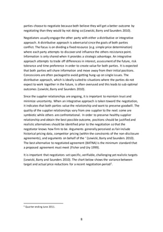 8
parties choose to negotiate because both believe they will get a better outcome by
negotiating than they would by not doing so (Lewicki, Barry and Saunders 2010).
Negotiators usually engage the other party with either a distributive or integrative
approach. A distributive approach is adversarial since the goals of both parties
conflict. The focus is on dividing a fixed resource (e.g. simple price determination)
where each party attempts to discover and influence the others resistance point.
Information is only shared when it provides a strategic advantage. An integrative
approach attempts to trade off differences in interest, assessment of the future, risk
tolerance and time preference in order to create value for both parties. It is expected
that both parties will share information and move away from their initial positions.
Concessions are often packaged to avoid getting hung-up on single issues. The
distributive approach, which is ideally suited to situations where the parties do not
expect to work together in the future, is often overused and this leads to sub-optimal
outcomes (Lewicki, Barry and Saunders 2010).
Since the supplier relationships are ongoing, it is important to maintain trust and
minimize uncertainty. When an integrative approach is taken toward the negotiation,
it indicates that both parties value the relationship and want to preserve goodwill. The
quality of the supplier relationships vary from one supplier to the next: some are
symbiotic while others are confrontational. In order to preserve healthy supplier
relationship and obtain the best possible outcome, positions should be justified and
realistic alternatives should be identified prior to the negotiation so that the
negotiator knows how firm to be. Arguments generally perceived as fair include
historical pricing data, competitor pricing (within the constraints of the non-disclosure
agreements), and arguments on behalf of the ‘ (Lewicki, Barry and Saunders 2010).
The best alternative to negotiated agreement (BATNA) is the minimum standard that
a proposed agreement must meet (Fisher and Ury 1999).
It is important that negotiators set specific, verifiable, challenging yet realistic targets
(Lewicki, Barry and Saunders 2010). The chart below shows the variance between
target and actual price reductions for a recent negotiation period2.
2 Quarter ending June 2011.
 