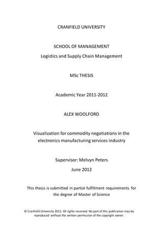 © Cranfield University 2012. All rights reserved. No part of this publication may be
reproduced without the written permission of the copyright owner.
CRANFIELD UNIVERSITY
SCHOOL OF MANAGEMENT
Logistics and Supply Chain Management
MSc THESIS
Academic Year 2011-2012
ALEX WOOLFORD
Visualization for commodity negotiations in the
electronics manufacturing services industry
Supervisor: Melvyn Peters
June 2012
This thesis is submitted in partial fulfillment requirements for
the degree of Master of Science
 