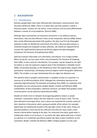 12
2 BACKGROUND
2.1 Visualization
Business people often have more difficulty with information communication than
discovery (Wilkinson 2005). There is an idiom that says that a picture is worth a
thousand words. Humans are, by nature, visual creatures and can easily differentiate
between a variety of visual properties (Kosslyn 2006).
Although data visualizations can overcome constraints in our ability to process
information, they are only effective if they can be interpreted (Kosslyn 2006). Before
data can be effectively presented with graphics, the data must first be thoroughly
explored in order to identify the salient facts (Yau 2011). Because data analysis is
relatively inexpensive compared to data collection, we should not regularly fail to
uncover the significant facts because we did not explore the data thoroughly
(Cleveland, The Elements of Graphing Data 1994).
Statistical analysis often takes rich information and reduces it to a single number.
When we do this, we lose some of the story (Cleveland, The Elements of Graphing
Data 1994). A mean value of a distribution, for example, may be skewed to the right
by outliers or may not represent a typical value if the distribution is bimodal (Leach
2006). Visualization provides us the flexibility to retain the original data, explore other
quantitative relationships, and display statistical objects within the graphic (Wilkinson
2005). This enables us to spot relationships that we might not otherwise see.
The speed at which a graphic communicates a complete answer to a question is a
measure of its efficiency (Bertin 2011). Although the information density can be
extremely high (Cleveland, The Elements of Graphing Data 1994), it is important that
the graphics are not unnecessarily complex (Booth, Colomb and Williams 2008).
Combinations of text and graphics, whenever practical, are better than graphics alone
since the points can be explicitly stated (Kosslyn 2006).
Readers of charts learn to interpret by recognizing patterns known as ‘graph
schemata’. Conventions reduce the time taken for a user to read a chart. This has
been likened to learning to drive: once a driver has mastered the controls nearly all
their attention is focused on what is going on outside of the vehicle. For example,
legend keys are traditionally located in the top-right corner of the chart. If they are
placed elsewhere a chart may be less efficient since the user must create a new
mental schema before looking at the data. For timeseries line charts, good news is
traditionally shown as an increase, i.e. up and to the right, where bad news is shown
as a decline. It is sometimes possible to express the data so that it conforms to this
convention (Booth, Colomb and Williams 2008). Complex graphics can be used
 