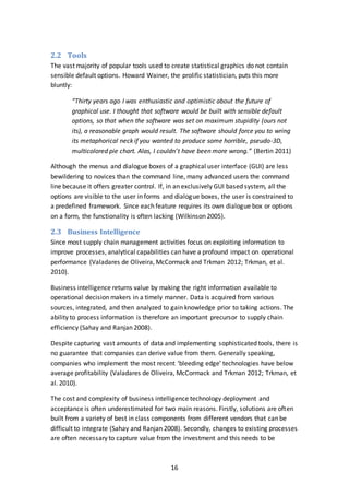16
2.2 Tools
The vast majority of popular tools used to create statistical graphics do not contain
sensible default options. Howard Wainer, the prolific statistician, puts this more
bluntly:
“Thirty years ago I was enthusiastic and optimistic about the future of
graphical use. I thought that software would be built with sensible default
options, so that when the software was set on maximum stupidity (ours not
its), a reasonable graph would result. The software should force you to wring
its metaphorical neck if you wanted to produce some horrible, pseudo-3D,
multicolored pie chart. Alas, I couldn’t have been more wrong.” (Bertin 2011)
Although the menus and dialogue boxes of a graphical user interface (GUI) are less
bewildering to novices than the command line, many advanced users the command
line because it offers greater control. If, in an exclusively GUI based system, all the
options are visible to the user in forms and dialogue boxes, the user is constrained to
a predefined framework. Since each feature requires its own dialogue box or options
on a form, the functionality is often lacking (Wilkinson 2005).
2.3 Business Intelligence
Since most supply chain management activities focus on exploiting information to
improve processes, analytical capabilities can have a profound impact on operational
performance (Valadares de Oliveira, McCormack and Trkman 2012; Trkman, et al.
2010).
Business intelligence returns value by making the right information available to
operational decision makers in a timely manner. Data is acquired from various
sources, integrated, and then analyzed to gain knowledge prior to taking actions. The
ability to process information is therefore an important precursor to supply chain
efficiency (Sahay and Ranjan 2008).
Despite capturing vast amounts of data and implementing sophisticated tools, there is
no guarantee that companies can derive value from them. Generally speaking,
companies who implement the most recent ‘bleeding edge’ technologies have below
average profitability (Valadares de Oliveira, McCormack and Trkman 2012; Trkman, et
al. 2010).
The cost and complexity of business intelligence technology deployment and
acceptance is often underestimated for two main reasons. Firstly, solutions are often
built from a variety of best in class components from different vendors that can be
difficult to integrate (Sahay and Ranjan 2008). Secondly, changes to existing processes
are often necessary to capture value from the investment and this needs to be
 