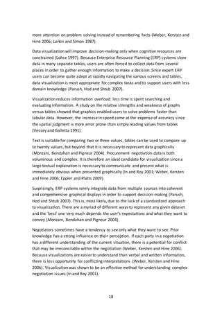 18
more attention on problem solving instead of remembering facts (Weber, Kersten and
Hine 2006; Larkin and Simon 1987).
Data visualization will improve decision-making only when cognitive resources are
constrained (Lohse 1997). Because Enterprise Resource Planning (ERP) systems store
data in many separate tables, users are often forced to collect data from several
places in order to gather enough information to make a decision. Since expert ERP
users can become quite adept at rapidly navigating the various screens and tables,
data visualization is most appropriate for complex tasks and to support users with less
domain knowledge (Parush, Hod and Shtub 2007).
Visualization reduces information overload: less time is spent searching and
evaluating information. A study on the relative strengths and weakness of graphs
versus tables showed that graphics enabled users to solve problems faster than
tabular data. However, the increase in speed came at the expense of accuracy since
the spatial judgment is more error prone than simply reading values from tables
(Vessey and Galletta 1991).
Text is suitable for comparing two or three values, tables can be used to compare up
to twenty values, but beyond that it is necessary to represent data graphically
(Monzani, Bendahan and Pigneur 2004). Procurement negotiation data is both
voluminous and complex. It is therefore an ideal candidate for visualization since a
large textual explanation is necessary to communicate and present what is
immediately obvious when presented graphically (In and Roy 2001; Weber, Kersten
and Hine 2006; Eppler and Platts 2009).
Surprisingly, ERP systems rarely integrate data from multiple sources into coherent
and comprehensive graphical displays in order to support decision-making (Parush,
Hod and Shtub 2007). This is, most likely, due to the lack of a standardized approach
to visualization. There are a myriad of different ways to represent any given dataset
and the ‘best’ one very much depends the user’s expectations and what they want to
convey (Monzani, Bendahan and Pigneur 2004).
Negotiators sometimes have a tendency to see only what they want to see. Prior
knowledge has a strong influence on their perception. If each party in a negotiation
has a different understanding of the current situation, there is a potential for conflict
that may be irreconcilable within the negotiation (Weber, Kersten and Hine 2006).
Because visualizations are easier to understand than verbal and written information,
there is less opportunity for conflicting interpretations (Weber, Kersten and Hine
2006). Visualization was shown to be an effective method for understanding complex
negotiation issues (In and Roy 2001).
 
