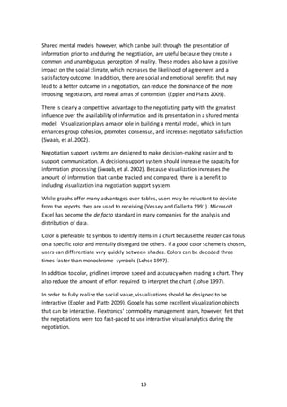 19
Shared mental models however, which can be built through the presentation of
information prior to and during the negotiation, are useful because they create a
common and unambiguous perception of reality. These models also have a positive
impact on the social climate, which increases the likelihood of agreement and a
satisfactory outcome. In addition, there are social and emotional benefits that may
lead to a better outcome in a negotiation, can reduce the dominance of the more
imposing negotiators, and reveal areas of contention (Eppler and Platts 2009).
There is clearly a competitive advantage to the negotiating party with the greatest
influence over the availability of information and its presentation in a shared mental
model. Visualization plays a major role in building a mental model, which in turn
enhances group cohesion, promotes consensus, and increases negotiator satisfaction
(Swaab, et al. 2002).
Negotiation support systems are designed to make decision-making easier and to
support communication. A decision support system should increase the capacity for
information processing (Swaab, et al. 2002). Because visualization increases the
amount of information that can be tracked and compared, there is a benefit to
including visualization in a negotiation support system.
While graphs offer many advantages over tables, users may be reluctant to deviate
from the reports they are used to receiving (Vessey and Galletta 1991). Microsoft
Excel has become the de facto standard in many companies for the analysis and
distribution of data.
Color is preferable to symbols to identify items in a chart because the reader can focus
on a specific color and mentally disregard the others. If a good color scheme is chosen,
users can differentiate very quickly between shades. Colors can be decoded three
times faster than monochrome symbols (Lohse 1997).
In addition to color, gridlines improve speed and accuracy when reading a chart. They
also reduce the amount of effort required to interpret the chart (Lohse 1997).
In order to fully realize the social value, visualizations should be designed to be
interactive (Eppler and Platts 2009). Google has some excellent visualization objects
that can be interactive. Flextronics’ commodity management team, however, felt that
the negotiations were too fast-paced to use interactive visual analytics during the
negotiation.
 
