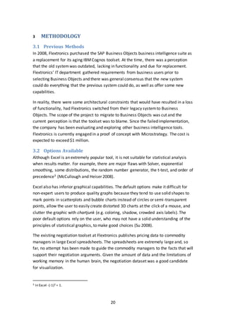 20
3 METHODOLOGY
3.1 Previous Methods
In 2008, Flextronics purchased the SAP Business Objects business intelligence suite as
a replacement for its aging IBMCognos toolset. At the time, there was a perception
that the old systemwas outdated, lacking in functionality and due for replacement.
Flextronics’ IT department gathered requirements from business users prior to
selecting Business Objects and there was general consensus that the new system
could do everything that the previous system could do, as well as offer some new
capabilities.
In reality, there were some architectural constraints that would have resulted in a loss
of functionality, had Flextronics switched from their legacy systemto Business
Objects. The scope of the project to migrate to Business Objects was cut and the
current perception is that the toolset was to blame. Since the failed implementation,
the company has been evaluating and exploring other business intelligence tools.
Flextronics is currently engaged in a proof of concept with Microstrategy. The cost is
expected to exceed $1 million.
3.2 Options Available
Although Excel is an extremely popular tool, it is not suitable for statistical analysis
when results matter. For example, there are major flaws with Solver, exponential
smoothing, some distributions, the random number generator, the t-test, and order of
precedence3 (McCullough and Heiser 2008).
Excel also has inferior graphical capabilities. The default options make it difficult for
non-expert users to produce quality graphs because they tend to use solid shapes to
mark points in scatterplots and bubble charts instead of circles or semi-transparent
points, allow the user to easily create distorted 3D charts at the click of a mouse, and
clutter the graphic with chartjunk (e.g. coloring, shadow, crowded axis labels). The
poor default options rely on the user, who may not have a solid understanding of the
principles of statistical graphics, to make good choices (Su 2008).
The existing negotiation toolset at Flextronics publishes pricing data to commodity
managers in large Excel spreadsheets. The spreadsheets are extremely large and, so
far, no attempt has been made to guide the commodity managers to the facts that will
support their negotiation arguments. Given the amount of data and the limitations of
working memory in the human brain, the negotiation dataset was a good candidate
for visualization.
3 In Excel -(-1)2 = 1.
 