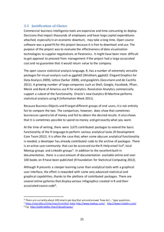 21
3.3 Justification of Choice
Commercial business intelligence tools are expensive and time consuming to deploy.
Decisions that impact thousands of employees and have large capital expenditures
attached, especially in an economic downturn, may take a long time. Open source
software was a good fit for this project because it is free to download and use. The
purpose of the project was to evaluate the effectiveness of data visualization
technologies to supplier negotiations at Flextronics. It might have been more difficult
to get approval to proceed from management if the project had a large associated
cost and no guarantee that it would return value to the company.
The open source statistical analysis language, R, has a number of extremely versatile
packages for visual analysis such as ggplot2 (Wickham, ggplot2: Elegant Graphics for
Data Analysis 2009), lattice (Sarkar 2008), and googleVis (Gessmann and de Castillo
2011). A growing number of large companies such as Shell, Google, Facebook, Pfizer,
Merck and Bank of America use R for analytics. Revolution Analytics commercially
support a subset of the functionality. Oracle’s new Exalytics BI Machine performs
statistical analysis using R (Information Week 2011).
Because Business Objects and R target different groups of end users, it is not entirely
fair to compare the two. The comparison, however, does show that sometimes
businesses spend a lot of money and fail to obtain the desired results. It also shows
that it is sometimes possible to spend no money and get exactly what you want.
At the time of writing, there were 3,675 contributed packages to extend the basic
functionality of the R language to perform various analytical tasks (R Development
Core Team 2012). It is often the case that, when some obscure analytical functionality
is needed, a developer has already contributed code to the archive of packages. There
is an active user community that can be accessed via the R-Help email list4, local
Meetup groups and LinkedIn groups5. In addition to the excellent built-in
documentation, there is a vast amount of documentation available online and over
100 books on R have been published (R Foundation for Statistical Computing 2012).
Although R presents a steeper learning curve than analytical tools with a graphical
user interface, the effort is rewarded with some very advanced statistical and
graphical capabilities, thanks to the plethora of contributed packages. There are
several online galleries that display various infographics created in R and their
associated source code6.
4 There are currently about 100 emails per day that ask and answer ‘how do I…’ type questions.
5 https://stat.ethz.ch/mailman/listinfo/r-help;http://www.meetup.com/; http://www.linkedin.com/
6 E.g. http://addictedtor.free.fr/graphiques/
 