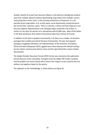 22
Another benefit of using R over Business Objects is the ability to intelligently combine
data from multiple datasets without downloading large tables from multiple sources
and joining them at the client. In the existing architecture at Flextronics it is not
possible to join large tables. In R, an SQL query can be dynamically created based on
the results from a previous query. There is currently a million-cell limit imposed in our
Business Objects implementation and, although might sound like a lot of data, in
reality it is less than 16 columns of a spreadsheet with 65,000 rows. Most of the tables
in the data warehouse that contain transactional data have millions of records.
In addition to the built-in graphics functionality in R, there are a number of excellent
packages that simplify and extend the basic functionality. The two most popular
packages are ggplot2 (Wickham, An implementation of the Grammar of Graphics
2012) and lattice (Deepayan 2011). ggplot2 was chosen because the default settings
do not contain unnecessarily vibrant colors and the logic behind the syntax is better
documented.
The Adobe Portable Document Format (PDF) format was selected as the publication
format because all the commodity managers have the Adobe PDF reader installed,
and the graphics are vector based which means that images can be scaled to any size
without any negative impact to the quality.
The approach to the methodology is shown below (see figure 8).
 