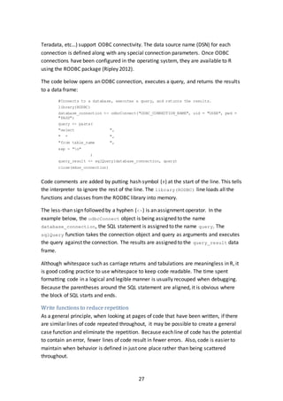 27
Teradata, etc…) support ODBC connectivity. The data source name (DSN) for each
connection is defined along with any special connection parameters. Once ODBC
connections have been configured in the operating system, they are available to R
using the RODBC package (Ripley 2012).
The code below opens an ODBC connection, executes a query, and returns the results
to a data frame:
#Connects to a database, executes a query, and returns the results.
library(RODBC)
database_connection <- odbcConnect("ODBC_CONNECTION_NAME", uid = "USER", pwd =
"PASS")
query <- paste(
"select ",
" * ",
"from table_name ",
sep = "n"
)
query_result <- sqlQuery(database_connection, query)
close(mdss_connection)
Code comments are added by putting hash symbol (#) at the start of the line. This tells
the interpreter to ignore the rest of the line. The library(RODBC) line loads all the
functions and classes fromthe RODBC library into memory.
The less-than sign followed by a hyphen (<-) is an assignment operator. In the
example below, the odbcConnect object is being assigned to the name
database_connection, the SQL statement is assigned to the name query. The
sqlQuery function takes the connection object and query as arguments and executes
the query against the connection. The results are assigned to the query_result data
frame.
Although whitespace such as carriage returns and tabulations are meaningless in R, it
is good coding practice to use whitespace to keep code readable. The time spent
formatting code in a logical and legible manner is usually recouped when debugging.
Because the parentheses around the SQL statement are aligned, it is obvious where
the block of SQL starts and ends.
Write functions to reduce repetition
As a general principle, when looking at pages of code that have been written, if there
are similar lines of code repeated throughout, it may be possible to create a general
case function and eliminate the repetition. Because each line of code has the potential
to contain an error, fewer lines of code result in fewer errors. Also, code is easier to
maintain when behavior is defined in just one place rather than being scattered
throughout.
 