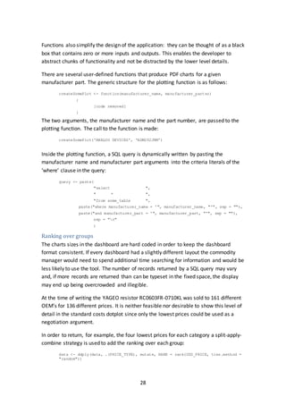 28
Functions also simplify the design of the application: they can be thought of as a black
box that contains zero or more inputs and outputs. This enables the developer to
abstract chunks of functionality and not be distracted by the lower level details.
There are several user-defined functions that produce PDF charts for a given
manufacturer part. The generic structure for the plotting function is as follows:
createSomePlot <- function(manufacturer_name, manufacturer_partno)
{
[code removed]
}
The two arguments, the manufacturer name and the part number, are passed to the
plotting function. The call to the function is made:
createSomePlot(‘ANALOG DEVICES’, ‘ADM202JRM’)
Inside the plotting function, a SQL query is dynamically written by pasting the
manufacturer name and manufacturer part arguments into the criteria literals of the
‘where’ clause in the query:
query <- paste(
"select ",
" * ",
"from some_table ",
paste("where manufacturer_name = '", manufacturer_name, "'", sep = ""),
paste("and manufacturer_part = '", manufacturer_part, "'", sep = ""),
sep = "n"
)
Ranking over groups
The charts sizes in the dashboard are hard coded in order to keep the dashboard
format consistent. If every dashboard had a slightly different layout the commodity
manager would need to spend additional time searching for information and would be
less likely to use the tool. The number of records returned by a SQL query may vary
and, if more records are returned than can be typeset in the fixed space, the display
may end up being overcrowded and illegible.
At the time of writing the YAGEO resistor RC0603FR-0710KL was sold to 161 different
OEM’s for 136 different prices. It is neither feasible nor desirable to show this level of
detail in the standard costs dotplot since only the lowest prices could be used as a
negotiation argument.
In order to return, for example, the four lowest prices for each category a split-apply-
combine strategy is used to add the ranking over each group:
data <- ddply(data, .(PRICE_TYPE), mutate, RANK = rank(USD_PRICE, ties.method =
"random"))
 