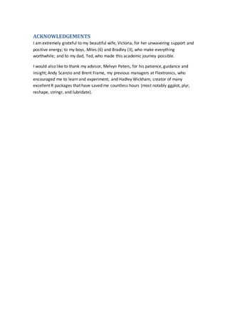 ACKNOWLEDGEMENTS
I am extremely grateful to my beautiful wife, Victoria, for her unwavering support and
positive energy; to my boys, Miles (6) and Bradley (3), who make everything
worthwhile; and to my dad, Ted, who made this academic journey possible.
I would also like to thank my advisor, Melvyn Peters, for his patience, guidance and
insight; Andy Scanzio and Brent Frame, my previous managers at Flextronics, who
encouraged me to learn and experiment; and Hadley Wickham, creator of many
excellent R packages that have saved me countless hours (most notably ggplot, plyr,
reshape, stringr, and lubridate).
 