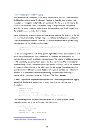31
Monitoring Progress and Debugging
Unexpected results sometimes occur during development, and this slows down the
dashboard creation process. The browser function in R can be used to pause code
execution at some point and provides an opportunity for the user to interrogate the
values of the variables. This is useful when trying to diagnose some unexpected
behavior. To pause execution and return an R command prompt simply place insert
the function browser() in the desired place.
Status updates can be written to the console window to show the progress of the job.
For example, a commodity manager might send a list of parts to process and ask for
an estimated completion time. Functions can provide run-time status updates using
some variation of the following code snippet:
cat(paste(now(), ": Now running createSpendTrendPlot...", sep = "", "n"))
flush.console
The dashboards generate a lot of SQL queries against the various databases since each
plot is based on the results from one or more SQL queries, each dashboard has
multiple plots, and each part has its own dashboard. The volume of additional queries
could, potentially, put a significant load on the data warehouse. The computational
cost of running a query can be influenced by a number of factors such as the presence
of indexes in tables, the size of the tables, and the SQL syntax. Queries can often be
rewritten in many different ways so that they are logically identical but syntactically
different. It is possible to automate the rewriting and performance testing, i.e.
‘tuning’, of SQL statements using SQL Optimizer10 by Quest Software.
As a first step towards targeted query optimization, some query performance logging
was added. A dataframe was created to hold a start time, an end time, and a
description:
startTime <- now()
endTime <- now()
description <- "Starting"
performanceLog <- data.frame(startTime, endTime, description)
Then timestamps were recorded at the start and end of blocks of code, before
appending the record to the performance log dataframe:
startTime <- now()
[code removed]
endTime <- now()
description <- "query: global price"
10 http://www.quest.com/sql-optimizer-for-oracle/
 
