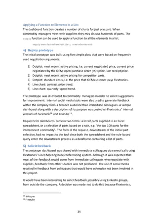 34
Applying a Function to Elements in a List
The dashboard function creates a number of charts for just one part. When
commodity managers meet with suppliers they may discuss hundreds of parts. The
sapply function can be used to apply a function to all the elements in a list.
sapply(manufacterNamePartList, createDashboard)
4) Deploy prototype
The initial prototype was built using five simple plots that were based on frequently
used negotiation arguments:
1) Dotplot: most recent active pricing, i.e. current negotiated price, current price
negotiated by the OEM, open purchase order (PO) price, last receipt price.
2) Dotplot: most recent active pricing for competitor parts.
3) Dotplot: standard costs, i.e. the price that OEMcustomer pays Flextronics.
4) Line chart: contract price trend.
5) Line chart: quarterly spend trend.
The prototype was distributed to commodity managers in order to solicit suggestions
for improvement. Internal social media tools were also used to generate feedback
within the company from a broader audience than immediate colleagues. A sample
dashboard along with a description of its purpose was posted on Flextronics’ internal
versions of Facebook14 and Youtube15.
Requests for dashboards came in two forms: a list of parts supplied in an Excel
spreadsheet, or a selection of parts based on a rule, e.g. 'the top 100 parts for the
interconnect commodity'. The form of the request, downstream of the initial part
selection, had no impact to the tool since both the spreadsheet and the rule-based
query enter the downstream process as a dataframe containing a list of parts.
5) Solicit feedback
The prototype dashboard was shared with immediate colleagues via several calls using
Flextronics’ Cisco MeetingPlace conferencing system. Although it was expected that
most of the feedback would come from immediate colleagues who negotiate with
supplies, feedback from other sources was not precluded. The use of social media
resulted in feedback from colleagues that would have otherwise not been involved in
this project.
It would have been interesting to solicit feedback, possibly using LinkedIn groups,
from outside the company. A decision was made not to do this because Flextronics,
14 Whisper
15 Flextube
 