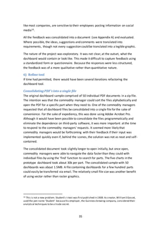 35
like most companies, are sensitive to their employees posting information on social
media16.
All the feedback was consolidated into a document (see Appendix A) and evaluated.
Where possible, the ideas, suggestions and comments were translated into
requirements, though not every suggestion could be translated into a legible graphic.
The nature of the project was exploratory. It was not clear, at the outset, what the
dashboard would contain or look like. This made it difficult to capture feedback using
a standardized form or questionnaire. Because the responses were less structured,
the feedback was of a more qualitative rather than quantitative nature.
6) Refine tool
If time had permitted, there would have been several iterations refactoring the
dashboard tool.
Consolidating PDF’s into a single file
The original dashboard sample comprised of 50 individual PDF documents in a zip file.
The intention was that the commodity manager could sort the files alphabetically and
open the PDF for a specific part when they need to. One of the commodity managers
requested that all dashboard files be consolidated into a single file for the sake of
convenience. For the sake of expediency, this was done using Adobe Acrobat Pro.
Although it would have been possible to consolidate the files programmatically and
eliminate the dependence on third-party software, it was more important at the time
to respond to the commodity managers' requests. It seemed more likely that
commodity managers would be forthcoming with their feedback if their input was
implemented quickly even if, behind the scenes, the solution was not as neat and self-
contained.
The consolidated document took slightly longer to open initially, but once open,
commodity managers were able to navigate the data faster than they could with
individual files by using the 'find' function to search for parts. The five charts in the
prototype dashboard took about 30k per part. The consolidated sample with 50
dashboards was about 1.5MB. A file containing dashboards for a few hundred parts
could easily be transferred via email. The relatively small file size was another benefit
of using vector rather than raster graphics.
16 This is not a new problem. Student’s t-test was firstpublished in 1908.Its creator,WilliamS Gosset,
used the pen-name ‘Student’ becausehis employer, the Guinness brewing company, considered their
analytical techniques to be a trade secret.
 