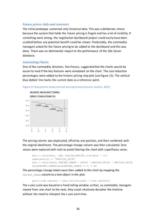 36
Future prices: bids and contracts
The initial prototype contained only historical data. This was a deliberate choice
because the system that holds the future pricing is fragile and has a lot of visibility. If
something went wrong, the negotiation dashboard project could easily have been
scuttled before any potential benefit could be shown. Predictably, the commodity
managers asked for the future pricing to be added to the dashboard and this was
done. There was no detrimental impact to the performance of the SQL Server
database.
Annotating Charts
One of the commodity directors, Ran Franco, suggested that the charts would be
easier to read if the key features were annotated on the chart. The cost reduction
percentages were added to the historic pricing step plot (see figure 15). The vertical
blue dotted line marks the current date as a reference point.
Figure 15 Stepplotto showcontract pricinghistory (Source:Author,2012)
The pricing column was duplicated, offset by one position, and then combined with
the original dataframe. The percentage change column was then calculated. Zero
values were replaced with nulls to avoid littering the chart with superfluous zeros:
data <- cbind(data, c(NA, head(data$PRICE, nrow(data) - 1)))
names(data)[6] <- "PREVIOUS_PRICE"
data <- mutate(data, PERCENT_CHANGE = (PRICE - PREVIOUS_PRICE) / PREVIOUS_PRICE)
data$PERCENT_CHANGE[data$PERCENT_CHANGE == 0] <- NA
The percentage change labels were then added to the chart by mapping the
PERCENT_CHANGE column to a text object in the plot:
qplot([code removed]) + geom_text(aes(label = [code removed]))
The x axis scale was based on a fixed rolling window so that, as commodity managers
moved from one chart to the next, they could intuitively decipher the timeline
without the need to interpret the x axis each time.
 