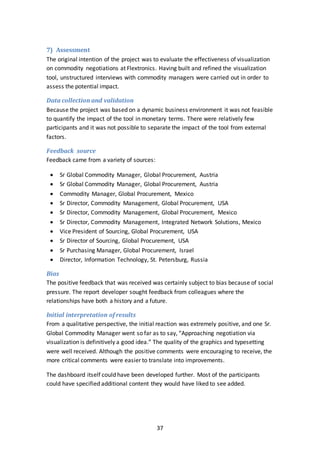 37
7) Assessment
The original intention of the project was to evaluate the effectiveness of visualization
on commodity negotiations at Flextronics. Having built and refined the visualization
tool, unstructured interviews with commodity managers were carried out in order to
assess the potential impact.
Data collection and validation
Because the project was based on a dynamic business environment it was not feasible
to quantify the impact of the tool in monetary terms. There were relatively few
participants and it was not possible to separate the impact of the tool from external
factors.
Feedback source
Feedback came from a variety of sources:
 Sr Global Commodity Manager, Global Procurement, Austria
 Sr Global Commodity Manager, Global Procurement, Austria
 Commodity Manager, Global Procurement, Mexico
 Sr Director, Commodity Management, Global Procurement, USA
 Sr Director, Commodity Management, Global Procurement, Mexico
 Sr Director, Commodity Management, Integrated Network Solutions, Mexico
 Vice President of Sourcing, Global Procurement, USA
 Sr Director of Sourcing, Global Procurement, USA
 Sr Purchasing Manager, Global Procurement, Israel
 Director, Information Technology, St. Petersburg, Russia
Bias
The positive feedback that was received was certainly subject to bias because of social
pressure. The report developer sought feedback from colleagues where the
relationships have both a history and a future.
Initial interpretation of results
From a qualitative perspective, the initial reaction was extremely positive, and one Sr.
Global Commodity Manager went so far as to say, “Approaching negotiation via
visualization is definitively a good idea.” The quality of the graphics and typesetting
were well received. Although the positive comments were encouraging to receive, the
more critical comments were easier to translate into improvements.
The dashboard itself could have been developed further. Most of the participants
could have specified additional content they would have liked to see added.
 