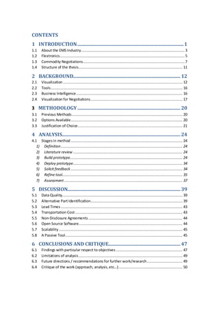 CONTENTS
1 INTRODUCTION................................................................................................1
1.1 About the EMS Industry.............................................................................................. 3
1.2 Flextronics................................................................................................................. 5
1.3 Commodity Negotiations............................................................................................ 7
1.4 Structure of the thesis.............................................................................................. 11
2 BACKGROUND.................................................................................................12
2.1 Visualization ............................................................................................................ 12
2.2 Tools....................................................................................................................... 16
2.3 Business Intelligence................................................................................................ 16
2.4 Visualization for Negotiations................................................................................... 17
3 METHODOLOGY.............................................................................................20
3.1 Previous Methods.................................................................................................... 20
3.2 Options Available..................................................................................................... 20
3.3 Justification of Choice............................................................................................... 21
4 ANALYSIS...........................................................................................................24
4.1 Stagesin method ..................................................................................................... 24
1) Definition.............................................................................................................. 24
2) Literature review ................................................................................................... 24
3) Build prototype...................................................................................................... 24
4) Deploy prototype................................................................................................... 34
5) Solicit feedback ..................................................................................................... 34
6) Refine tool............................................................................................................. 35
7) Assessment........................................................................................................... 37
5 DISCUSSION......................................................................................................39
5.1 Data Quality............................................................................................................. 39
5.2 Alternative Part Identification................................................................................... 39
5.3 Lead Times .............................................................................................................. 43
5.4 Transportation Cost ................................................................................................. 43
5.5 Non-Disclosure Agreements ..................................................................................... 44
5.6 Open Source Software.............................................................................................. 44
5.7 Scalability................................................................................................................ 45
5.8 A Passive Tool.......................................................................................................... 45
6 CONCLUSIONS AND CRITIQUE.................................................................47
6.1 Findings with particular respect to objectives ............................................................ 47
6.2 Limitations of analysis.............................................................................................. 49
6.3 Future directions / recommendations for further work/research................................ 49
6.4 Critique of the work (approach, analysis,etc…).......................................................... 50
 