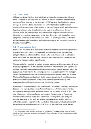 43
5.3 Lead Times
Although we know that lead time is an important sourcing characteristic, it is very
much secondary to price because it is difficult to provide a common and consistent
measure of lead time due to the patchwork of ERP systems that Flextronics uses to
manage its business. Some Flextronics’ site ERP systems store lead time as an
attribute of the item, while others store it at the item/supplier level. Some of the sites
have internal processing times built in to the lead times while others do not. In
addition, there are many parts on reduced lead time programs and these are not
identified in a consistent way across all the sites. The order cycle times often seem
completely unrelated to the nominal lead times. The order cycle times, i.e. the time
elapsed between placing an order and receiving the parts, are frequently negative at
the sites running SAP18.
5.4 Transportation Cost
Because the value density of most of the materials used to build electronic products is
relatively high, there has not been as much attention focused on transportation
compared to many other industries. However, for certain items such as fabricated
metal enclosures, the transportation cost could be a substantial cost driver and the
delivery terms could make a big difference.
The cost and effort required to capture accurate lead time and transportation data are
relatively high because of the piecemeal information infrastructure. One approach to
manage the data issues has been to standardize the terms, where possible, across the
supply base. This simplifies the sourcing decisions because the commodity managers
are not forced to calculate trade-offs between price and delivery terms, for example.
The benefit of this standardization is that it reduces complexity. A possible downside
to the standardization of terms is that there are fewer opportunities to take
advantage of the differences between the negotiating parties.
Data integrity is extremely important to Flextronics’ commodity managers and this has
become a hot topic due to a series of interrelated issues. An in-house master data
management (MDM) solution was replaced with the SAP MDM module in 2011. The
new solution was built around some technologies that were new to Flextronics:
Informatica ETL and SAP BI/BW data warehouse. The migration went badly and a
decision was made to run both SAP and the legacy systemin parallel until the
differences could be reconciled. The negotiation datasource switched back and forth
between the two different versions of the truth. At the same time, there was an
18 This is probably caused by an ETL mapping error in Flextronics’data warehouse.The order date is a
mandatory field in the data warehouse receipts table. If the order date field is missingthecurrent date
is put in its place.
 