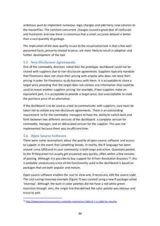 44
ambitious push to implement numerous logic changes and add many new columns to
the masterfiles. The constant concurrent changes caused a great deal of confusion
and frustration and now there is consensus that a small, accurate dataset is better
than a vast quantity of garbage.
The implication of the data quality issues to the visualization tool is that a few well-
presented facts, primarily related to price, are more likely to result in adoption and
further development of the tool.
5.5 Non-Disclosure Agreements
One of the commodity directors noted that the prototype dashboard could not be
shared with suppliers due to non-disclosure agreements. Suppliers typically mandate
that Flextronics does not share their pricing with anyone who does not need their
pricing in order for Flextronics to do business with them. It is acceptable to share a
target price providing that the target does not contain any information that could be
used to reveal another suppliers pricing. For example, if two suppliers make an
equivalent part, it is acceptable to provide a target price, but unacceptable to state
the purchase price of an alternative.
If the dashboard is to be used as a tool to communicate with suppliers, care must be
taken not to violate any non-disclosure agreements. There is an outstanding
requirement to for the commodity managers to have the ability to switch back and
forth between two different versions of the dashboard: a complete version for
commodity manager, and an obfuscated version for the supplier. This was not
implemented because there was insufficient time.
5.6 Open Source Software
There were some reservations about the quality of open-source software and access
to support in the event that something breaks. In reality, the R language has been
around since 1993 and its user community is both large and active. Questions posted
to the R-Help email list usually get answered very quickly, often within a few minutes
of posting. Although it is possible to buy support for R from Revolution Analytics19, this
is probably unnecessary since all the functionality used in the dashboard is based on
packages that are both popular and mature.
Open source software enables the user to view and, if necessary, edit the source code.
The cost savings treemap example (figure 7) was created using a new R package called
‘treemap’. Although the built-in color palettes did not have a red-white-green
transition through zero, the single line that defined the color palette was obvious and
trivial to edit.
19 http://www.revolutionanalytics.com/why-revolution-r/which-r-is-right-for-me.php
 
