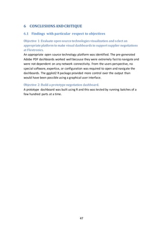 47
6 CONCLUSIONS ANDCRITIQUE
6.1 Findings with particular respect to objectives
Objective 1: Evaluate open source technologies visualization and select an
appropriate platform to make visual dashboards to support supplier negotiations
at Flextronics.
An appropriate open source technology platform was identified. The pre-generated
Adobe PDF dashboards worked well because they were extremely fast to navigate and
were not dependent on any network connectivity. From the users perspective, no
special software, expertise, or configuration was required to open and navigate the
dashboards. The ggplot2 R package provided more control over the output than
would have been possible using a graphical user interface.
Objective 2: Build a prototype negotiation dashboard.
A prototype dashboard was built using R and this was tested by running batches of a
few hundred parts at a time.
 
