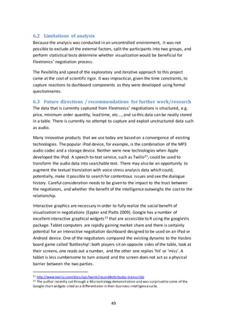 49
6.2 Limitations of analysis
Because the analysis was conducted in an uncontrolled environment, it was not
possible to exclude all the external factors, split the participants into two groups, and
perform statistical tests determine whether visualization would be beneficial for
Flextronics’ negotiation process.
The flexibility and speed of the exploratory and iterative approach to this project
came at the cost of scientific rigor. It was impractical, given the time constraints, to
capture reactions to dashboard components as they were developed using formal
questionnaires.
6.3 Future directions / recommendations for further work/research
The data that is currently captured from Flextronics’ negotiations is structured, e.g.
price, minimum order quantity, lead time, etc..., and so this data can be neatly stored
in a table. There is currently no attempt to capture and exploit unstructured data such
as audio.
Many innovative products that we use today are based on a convergence of existing
technologies. The popular iPod device, for example, is the combination of the MP3
audio codec and a storage device. Neither were new technologies when Apple
developed the iPod. A speech-to-text service, such as Twilio21, could be used to
transform the audio data into searchable text. There may also be an opportunity to
augment the textual translation with voice stress analysis data which could,
potentially, make it possible to search for contentious issues and see the dialogue
history. Careful consideration needs to be given to the impact to the trust between
the negotiators, and whether the benefit of the intelligence outweighs the cost to the
relationship.
Interactive graphics are necessary in order to fully realize the social benefit of
visualization in negotiations (Eppler and Platts 2009). Google has a number of
excellent interactive graphical widgets22 that are accessible to R using the googleVis
package. Tablet computers are rapidly gaining market share and there is certainly
potential for an interactive negotiation dashboard designed to be used on an iPad or
Android device. One of the negotiators compared the existing dynamic to the Hasbro
board game called ‘Battleship’: both players sit on opposite sides of the table, look at
their screens, one reads out a number, and the other one replies ‘hit’ or ‘miss’. A
tablet is less cumbersome to turn around and the screen does not act as a physical
barrier between the two parties.
21 http://www.twilio.com/docs/api/twiml/record#attributes-transcribe
22 The author recently satthrough a Microstrategy demonstration and was surprised to some of the
Google chart widgets cited as a differentiator in their business intelligencesuite.
 