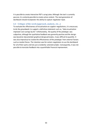 50
It is possible to create interactive PDF’s using Latex. Although the tool is currently
passive, it is certainly possible to create active content. The next generation of
dashboard should incorporate the ability to capture negotiator input.
6.4 Critique of the work (approach, analysis, etc…)
To evaluate the effectiveness of visualization on supplier negotiations, it is necessary
to do the groundwork to support a definitive statement such as, “data visualization
improved cost savings by x%.” Unfortunately, the quality of the prototype was
subjective; although the qualitative feedback was generally positive and the design
was based on documented graphical design principles, it was difficult to quantify. It
was also impractical to isolate the effectiveness of the prototype from external factors
such as market forces. The intention was for certain negotiators to use the dashboard
for all of their parts and not just a randomly selected sample. Consequently, it was not
possible to translate feedback into a quantifiable financial improvement.
 