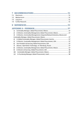 7 RECOMMENDATIONS..................................................................................51
7.1 Short term............................................................................................................... 51
7.2 Medium term.......................................................................................................... 51
7.3 Long term................................................................................................................ 51
7.4 Further Research...................................................................................................... 51
8 REFERENCES....................................................................................................53
APPENDIX A – FEEDBACK................................................................................57
1) Commodity Manager, Global Procurement, Mexico................................................. 57
2) Sr Director, Commodity Management, Global Procurement, Mexico......................... 57
3) Sr Director, CommodityManagement,IntegratedNetworkSolutions,Mexico and
Commodity Manager, Global Procurement, Mexico ........................................................ 57
4) Sr Global Commodity Manager, Global Procurement, Austria................................... 57
5) Sr Director, Commodity Management, Global Procurement, USA.............................. 57
6) Vice President of Sourcing, Global Procurement, USA............................................... 57
7) Director, Information Technology, St. Petersburg, Russia.......................................... 57
8) Sr Director, Commodity Management, Global Procurement, Mexico......................... 57
9) Sr Director of Sourcing, Global Procurement, USA.................................................... 58
10) Commodity Manager, Global Procurement, Mexico............................................... 58
11) Sr Purchasing Manager, Global Procurement, Israel............................................... 58
 