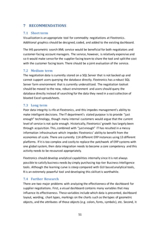 51
7 RECOMMENDATIONS
7.1 Short term
Visualization is an appropriate tool for commodity negotiations at Flextronics.
Additional graphics should be designed, coded, and added to the existing dashboard.
The IHS parametric search XML service would be beneficial for both negotiators and
customer-facing account managers. The service, however, is relatively expensive and
so it would make sense for the supplier facing team to share the tool and split the cost
with the customer facing team. There should be a joint evaluation of the service.
7.2 Medium term
The negotiation data is currently stored on a SQL Server that is not backed up and
cannot support users querying the database directly. Flextronics has a robust SQL
Server farm environment that is currently underutilized. The negotiation toolset
should be moved to the new, robust environment and users should query the
database directly instead of searching for the data they need in a vast collection of
bloated Excel spreadsheets.
7.3 Long term
Poor data integrity is rife at Flextronics, and this impedes management’s ability to
make intelligent decisions. The IT department’s stated purpose is to provide “just
enough” technology, though many internal customers would argue that the current
level of service is not quite enough. Historically, Flextronics’ growth has largely been
through acquisition. This, combined with “just enough” IT has resulted in a messy
information infrastructure which impedes Flextronics’ ability to benefit from the
economies of scale. There are currently 114 different ERP instances using 13 different
platforms. If it is too complex and costly to replace the patchwork of ERP systems with
one global system, then data integration needs to become a core competency and this
activity needs to be resourced appropriately.
Flextronics should develop analytical capabilities internally since it is not always
possible to satisfy business needs by simply purchasing top-tier Business Intelligence
tools. Although the learning curve is steep compared with GUI based analytical tools,
R is an extremely powerful tool and developing this skillset is worthwhile.
7.4 Further Research
There are two major problems with analyzing the effectiveness of the dashboard for
supplier negotiations. First, a visual dashboard contains many variables that may
influence its effectiveness. These variables include which data is presented, dashboard
layout, wording, chart types, markings on the charts such as the types of geometric
objects, and the attributes of those objects (e.g. colors, fonts, symbols), etc. Second, it
 