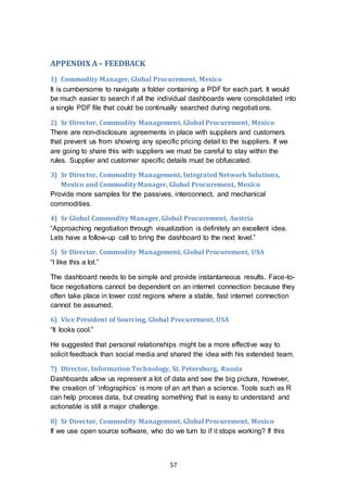 57
APPENDIX A– FEEDBACK
1) Commodity Manager, Global Procurement, Mexico
It is cumbersome to navigate a folder containing a PDF for each part. It would
be much easier to search if all the individual dashboards were consolidated into
a single PDF file that could be continually searched during negotiations.
2) Sr Director, Commodity Management, Global Procurement, Mexico
There are non-disclosure agreements in place with suppliers and customers
that prevent us from showing any specific pricing detail to the suppliers. If we
are going to share this with suppliers we must be careful to stay within the
rules. Supplier and customer specific details must be obfuscated.
3) Sr Director, Commodity Management, Integrated Network Solutions,
Mexico and Commodity Manager, Global Procurement, Mexico
Provide more samples for the passives, interconnect, and mechanical
commodities.
4) Sr Global Commodity Manager, Global Procurement, Austria
“Approaching negotiation through visualization is definitely an excellent idea.
Lets have a follow-up call to bring the dashboard to the next level.”
5) Sr Director, Commodity Management, Global Procurement, USA
“I like this a lot.”
The dashboard needs to be simple and provide instantaneous results. Face-to-
face negotiations cannot be dependent on an internet connection because they
often take place in lower cost regions where a stable, fast internet connection
cannot be assumed.
6) Vice President of Sourcing, Global Procurement, USA
“It looks cool.”
He suggested that personal relationships might be a more effective way to
solicit feedback than social media and shared the idea with his extended team.
7) Director, Information Technology, St. Petersburg, Russia
Dashboards allow us represent a lot of data and see the big picture, however,
the creation of ‘infographics’ is more of an art than a science. Tools such as R
can help process data, but creating something that is easy to understand and
actionable is still a major challenge.
8) Sr Director, Commodity Management, Global Procurement, Mexico
If we use open source software, who do we turn to if it stops working? If this
 