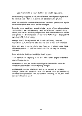 59
type of commodity to ensure that they are suitable equivalents.
The standard (selling) cost is only important when current price is higher than
the standard cost. If there is no story to tell, do not show the graphic.
There are sometimes different standard costs in different geographical regions.
The standard costs chart should include the region.
The dollar format should vary according to the number of decimal places in the
price. Resistors and other extremely cheap items (typically passives) should
show a price with a 5 decimal place precision, most other commodities should
be displayed at 4 decimal places, and expensive ASICs may be displayed with
a precision of 2 decimal places.
Although most of the negotiations are in the USD currency, some are
negotiated in EUR. Where this is the case we need to show both currencies.
There is no need to look back further than 5 quarters of pricing history. All the
time-series plots should span the same duration so that they can be easily
compared.
The charts in the dashboard should be clearly labeled.
Future contract and bid pricing needs to be added for the original part and its
parametric equivalents.
The tool should allow the commodity manager to perform calculations to
immediately see what the impact of pricing changes.
The tool would be more valuable if it were active. Perhaps a commodity
manager could submit pricing via a PDF form, and the prices get automatically
submitted to the price book. If the tool could do something like this, then more
people would want to use it.
 
