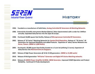 History
1994: Founded as a manufacture of Solid State, Analog Controlled RF Generators & Matching Networks.
1996: Entered the Scientific Instruments Market (Optical / Mass Spectrometer) with a order for 2 Million
annually. Expanded Sales/Service into the Japan & Europe..
1998: Purchased 10,000 square foot facility. Release of Microprocessor Controlled RF Generators.
2002: Release of “AT Series” Matching Networks for Sputter/Etch/Deposition. Release of “01 Series” RF
Generators for improved Reliability and added Features. Expansion of Sales/ Service Network into
Korea, Taiwan. (300W to 5,000 Watts)
2005: Purchased a 20,000 square foot facility located on a 5 acre lot (utilizing 2.5 acres). Expansion of
Sales/Service into Mainland China & Singapore.
2007: Release of High Power Generators @ 10 & 15 KW generators. (300W to 15,000 watts)
2010: Release of third generation “HR Series” Generator and Digital ATS Series Matching networks.
2012: Release of LDMOS Power Amplifier & 20KW, 30KW Generates. Improved VSWR Operation and Product
Reliability. Continued VI Probe development.
 