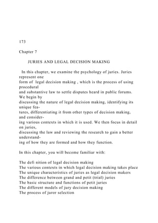 173
Chapter 7
JURIES AND LEGAL DECISION MAKING
In this chapter, we examine the psychology of juries. Juries
represent one
form of legal decision making , which is the process of using
procedural
and substantive law to settle disputes heard in public forums.
We begin by
discussing the nature of legal decision making, identifying its
unique fea-
tures, differentiating it from other types of decision making,
and consider-
ing various contexts in which it is used. We then focus in detail
on juries,
discussing the law and reviewing the research to gain a better
understand-
ing of how they are formed and how they function.
In this chapter, you will become familiar with:
The defi nition of legal decision making
The various contexts in which legal decision making takes place
The unique characteristics of juries as legal decision makers
The difference between grand and petit (trial) juries
The basic structure and functions of petit juries
The different models of jury decision making
The process of juror selection
 