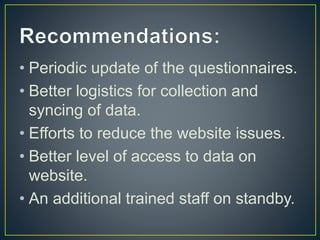 • Periodic update of the questionnaires.
• Better logistics for collection and
syncing of data.
• Efforts to reduce the website issues.
• Better level of access to data on
website.
• An additional trained staff on standby.
 