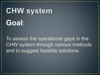Goal:
To assess the operational gaps in the
CHW system through various methods
and to suggest feasible solutions.
 